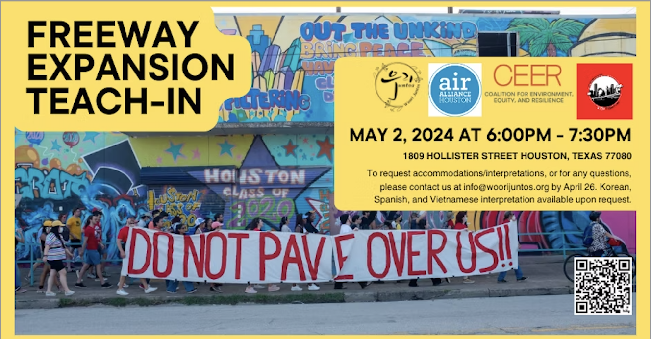 Freeway Expansion Teach-In. Mayo 2, 2024 at 6 PM - 7:30 PM. 1809 Hollister St. Houston, TX 77080. To request accomodations/interpretations, or for any questions, please contact us at info@woorijuntos.org by Abril 26. Korean, Spanish, and Vietnamese interpretation available upon requet. Woori Juntos, Air Alliance Houston, Coalition for Environment, Equity and Resilience, STOP TxDoT I-45.